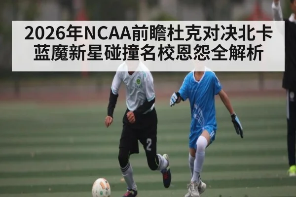2026年NCAA前瞻杜克对决北卡蓝魔新星碰撞名校恩怨全解析 - leyu sports