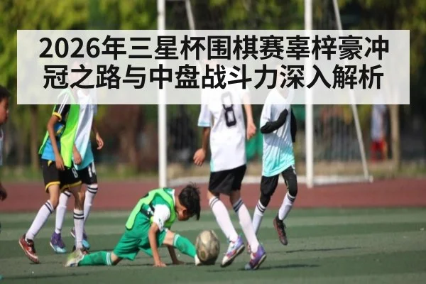2026年三星杯围棋赛辜梓豪冲冠之路与中盘战斗力深入解析